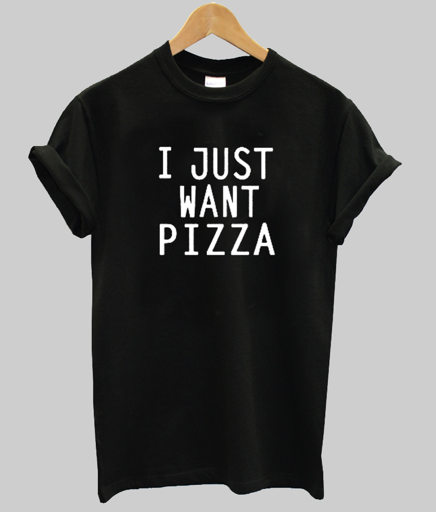 I just want Pizza t shirt